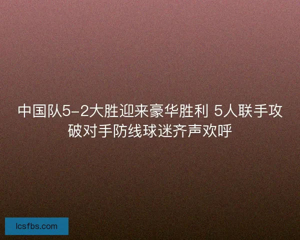 中国队5-2大胜迎来豪华胜利 5人联手攻破对手防线球迷齐声欢呼