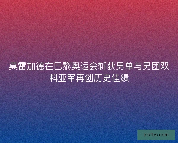 莫雷加德在巴黎奥运会斩获男单与男团双料亚军再创历史佳绩