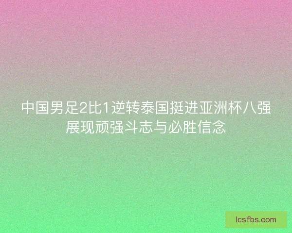 中国男足2比1逆转泰国挺进亚洲杯八强展现顽强斗志与必胜信念