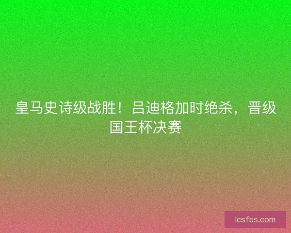 皇马史诗级战胜！吕迪格加时绝杀，晋级国王杯决赛