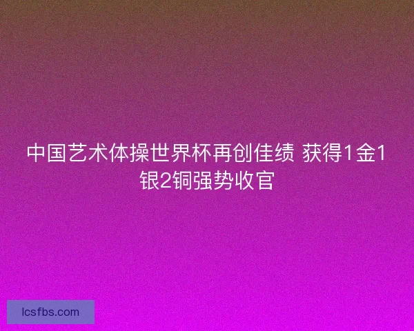 中国艺术体操世界杯再创佳绩 获得1金1银2铜强势收官
