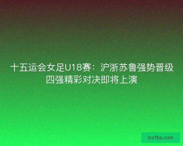 十五运会女足U18赛：沪浙苏鲁强势晋级四强精彩对决即将上演