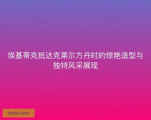 埃基蒂克抵达克莱尔方丹时的惊艳造型与独特风采展现