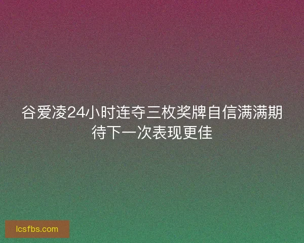 谷爱凌24小时连夺三枚奖牌自信满满期待下一次表现更佳