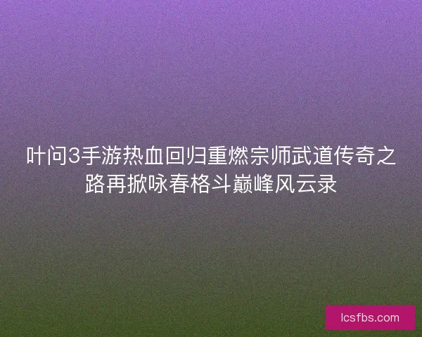 叶问3手游热血回归重燃宗师武道传奇之路再掀咏春格斗巅峰风云录