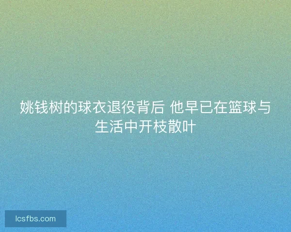 姚钱树的球衣退役背后 他早已在篮球与生活中开枝散叶 姚钱树的球衣退役背后 他早已在篮球与生活中开枝散叶