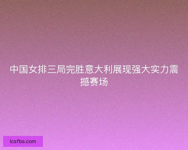 中国女排三局完胜意大利展现强大实力震撼赛场