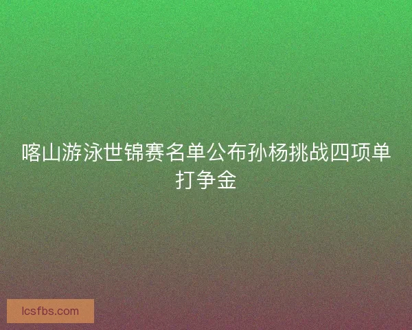 喀山游泳世锦赛名单公布孙杨挑战四项单打争金 喀山游泳世锦赛名单公布孙杨挑战四项单打争金