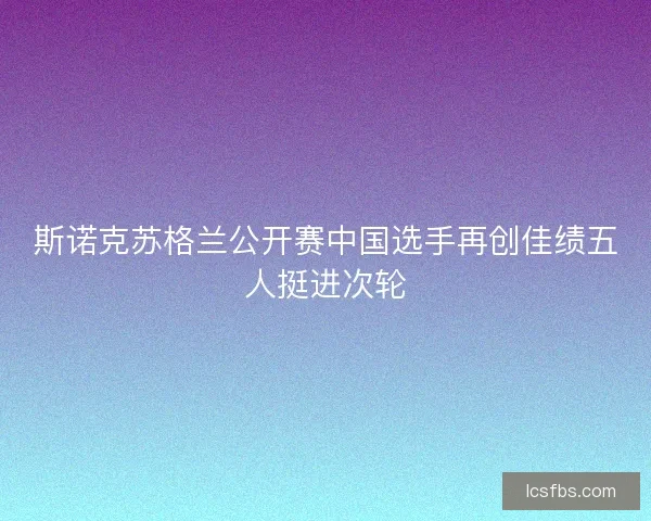 斯诺克苏格兰公开赛中国选手再创佳绩五人挺进次轮