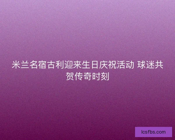 米兰名宿古利迎来生日庆祝活动 球迷共贺传奇时刻 米兰名宿古利迎来生日庆祝活动 球迷共贺传奇时刻