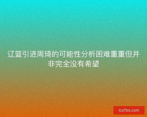 辽篮引进周琦的可能性分析困难重重但并非完全没有希望