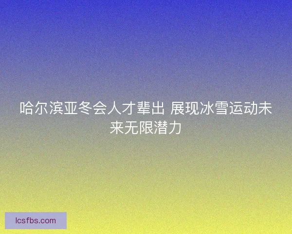 哈尔滨亚冬会人才辈出 展现冰雪运动未来无限潜力
