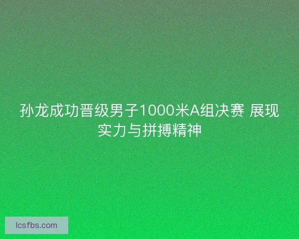 孙龙成功晋级男子1000米A组决赛 展现实力与拼搏精神