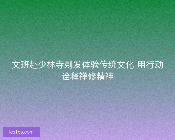 文班赴少林寺剃发体验传统文化 用行动诠释禅修精神