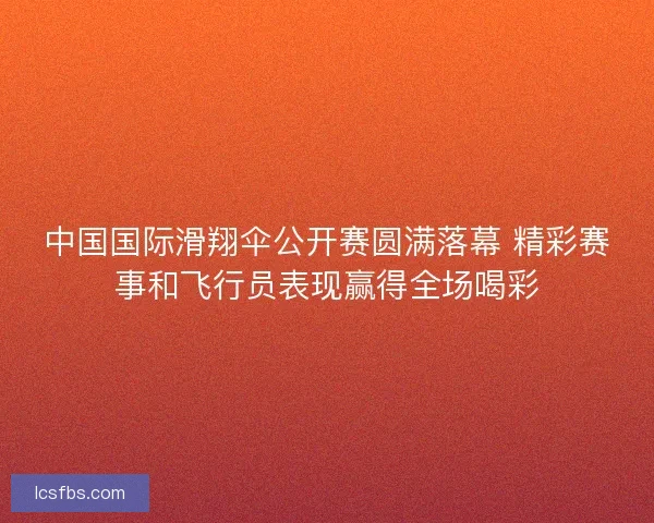 中国国际滑翔伞公开赛圆满落幕 精彩赛事和飞行员表现赢得全场喝彩 中国国际滑翔伞公开赛圆满落幕 精彩赛事和飞行员表现赢得全场喝彩