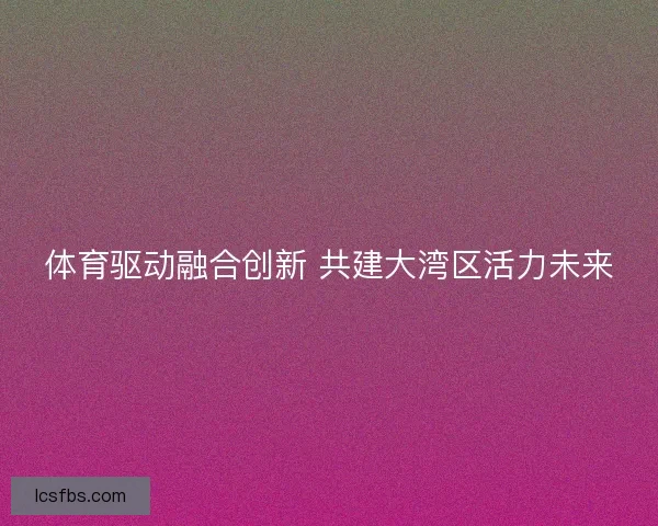 体育驱动融合创新 共建大湾区活力未来 体育驱动融合创新 共建大湾区活力未来