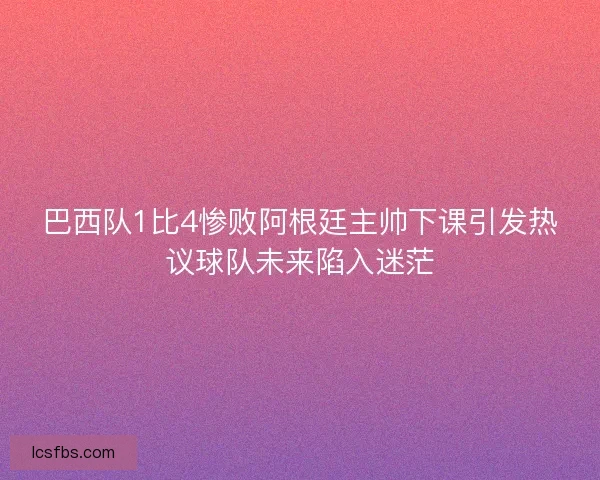 巴西队1比4惨败阿根廷主帅下课引发热议球队未来陷入迷茫 巴西队1比4惨败阿根廷主帅下课引发热议球队未来陷入迷茫