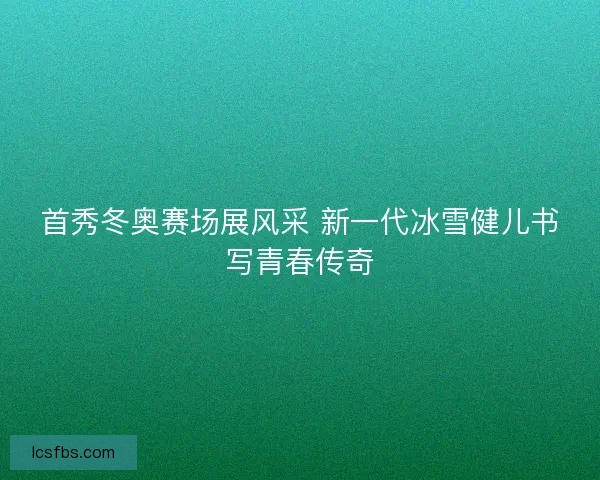 首秀冬奥赛场展风采 新一代冰雪健儿书写青春传奇 首秀冬奥赛场展风采 新一代冰雪健儿书写青春传奇