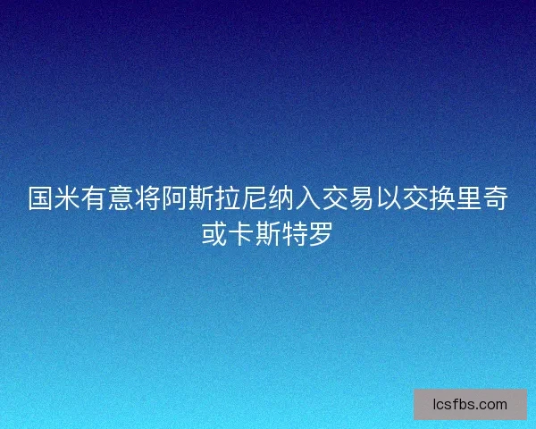 国米有意将阿斯拉尼纳入交易以交换里奇或卡斯特罗